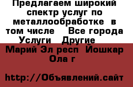 Предлагаем широкий спектр услуг по металлообработке, в том числе: - Все города Услуги » Другие   . Марий Эл респ.,Йошкар-Ола г.